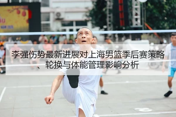 李强伤势最新进展对上海男篮季后赛策略、轮换与体能管理影响分析