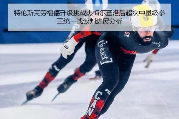 特伦斯克劳福德升级挑战杰梅尔查洛后超次中量级拳王统一战谈判进展分析